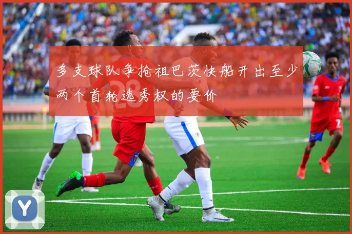 多支球队争抢祖巴茨快船开出至少两个首轮选秀权的要价