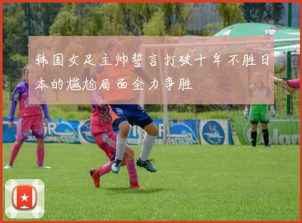 韩国女足主帅誓言打破十年不胜日本的尴尬局面全力争胜