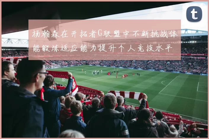 杨瀚森在开拓者G联盟中不断挑战体能锻炼适应能力提升个人竞技水平